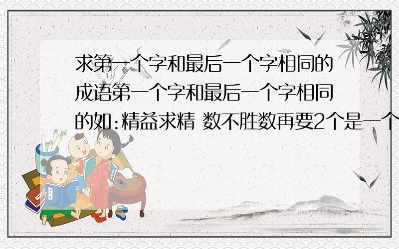 求第一个字和最后一个字相同的成语第一个字和最后一个字相同的如:精益求精 数不胜数再要2个是一个词中第一个字和最后一个字相同的如:精益求精 数不胜数