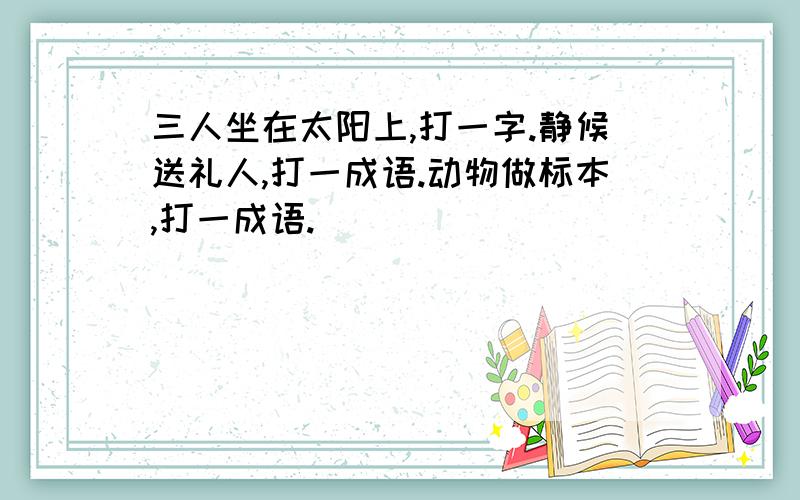 三人坐在太阳上,打一字.静候送礼人,打一成语.动物做标本,打一成语.