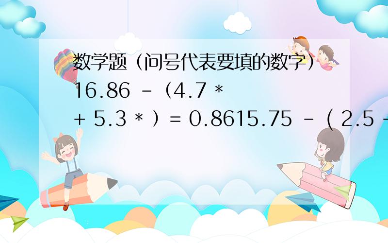 数学题（问号代表要填的数字）16.86 -（4.7 * + 5.3 * ）= 0.8615.75 - ( 2.5 + 7.5 ) * =0.756.3 * [ (1.4+ ) / 1.12 - 1.2 ] = 7.56