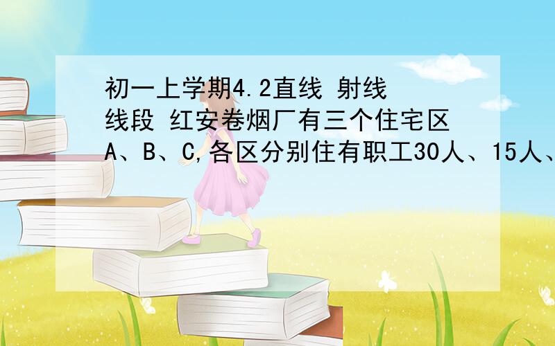 初一上学期4.2直线 射线 线段 红安卷烟厂有三个住宅区A、B、C,各区分别住有职工30人、15人、10人,且这三个区都在龙乡大道上（A、B、C三点在同一条直线上）,已知AB=100m,BC=200m,为了方便职工上