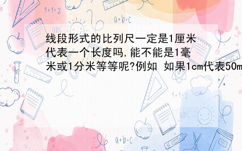 线段形式的比列尺一定是1厘米代表一个长度吗,能不能是1毫米或1分米等等呢?例如 如果1cm代表50m的话能不能画一条1mm的线段写上5m呢，就是说1毫米代表5米这样画，行不行？