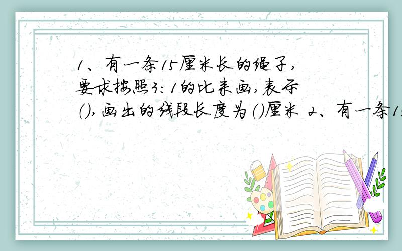 1、有一条15厘米长的绳子,要求按照3:1的比来画,表示（）,画出的线段长度为（）厘米 2、有一条15厘米长的绳子,要求按照1:3的比来画,表示（）,画出的线段长度为（）厘米