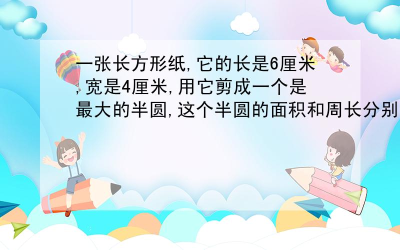 一张长方形纸,它的长是6厘米,宽是4厘米,用它剪成一个是最大的半圆,这个半圆的面积和周长分别是多少