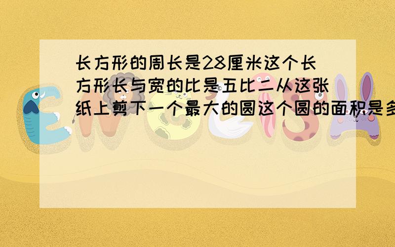 长方形的周长是28厘米这个长方形长与宽的比是五比二从这张纸上剪下一个最大的圆这个圆的面积是多少平方厘米?