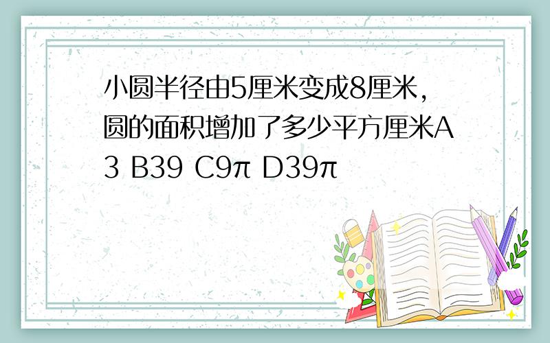 小圆半径由5厘米变成8厘米,圆的面积增加了多少平方厘米A3 B39 C9π D39π