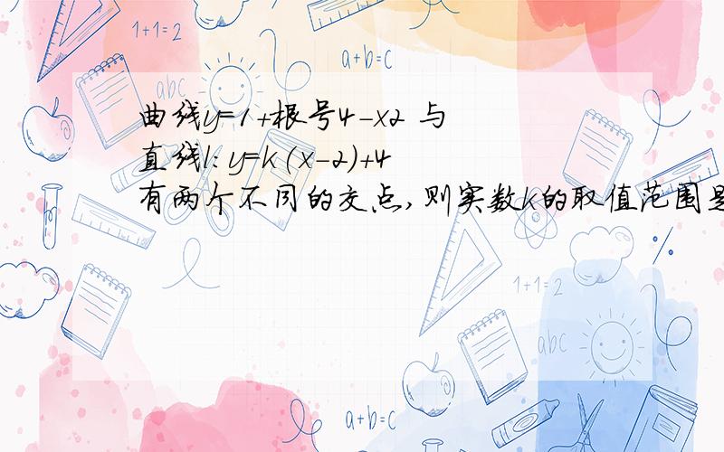 曲线y=1+根号4-x2 与直线l:y=k(x-2)+4有两个不同的交点,则实数k的取值范围是只要结果