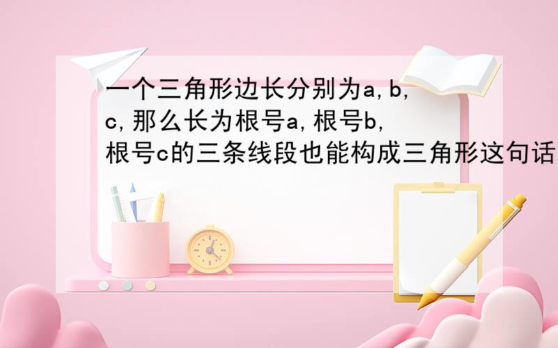 一个三角形边长分别为a,b,c,那么长为根号a,根号b,根号c的三条线段也能构成三角形这句话对吗?请证明出来