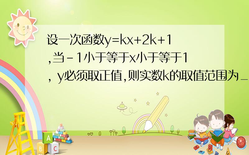 设一次函数y=kx+2k+1,当-1小于等于x小于等于1, y必须取正值,则实数k的取值范围为_______