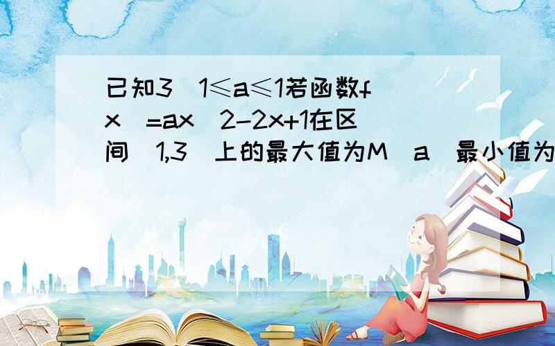 已知3\1≤a≤1若函数f(x)=ax^2-2x+1在区间[1,3]上的最大值为M(a)最小值为N(a),令g(a)=M(a)-N(a)求g(a)的函数表达式2.判断函数g(a)在区间[1/3,1]上的单调性,并求出g(a)的最小值