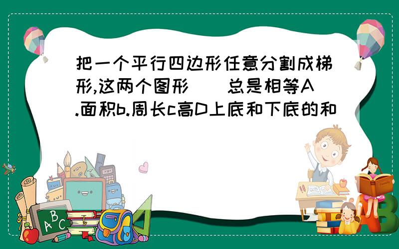 把一个平行四边形任意分割成梯形,这两个图形（）总是相等A.面积b.周长c高D上底和下底的和