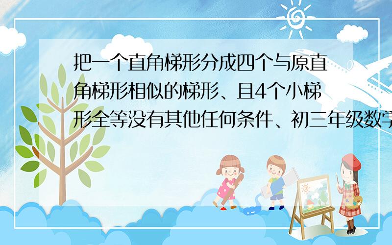 把一个直角梯形分成四个与原直角梯形相似的梯形、且4个小梯形全等没有其他任何条件、初三年级数学题2楼的2。5米错误、3楼说的正方形和等腰Rt题目中没有说明、1楼的答案不理解