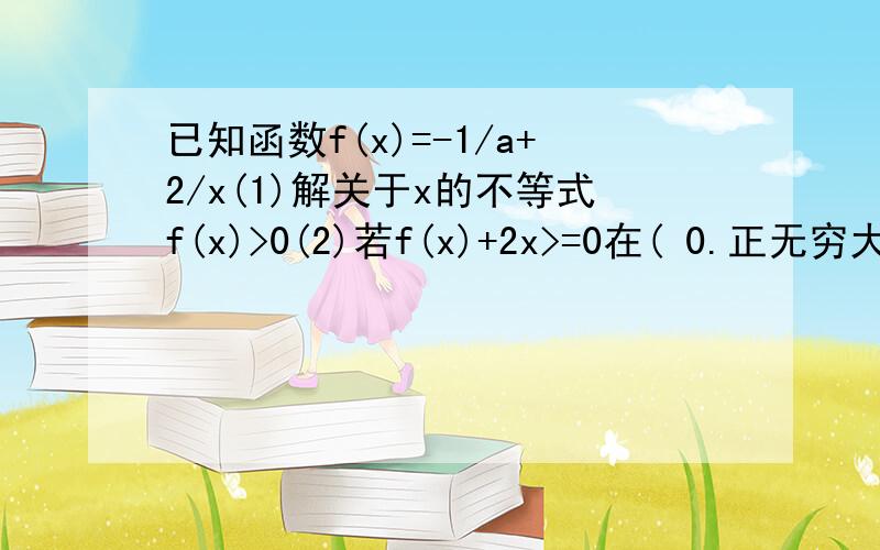 已知函数f(x)=-1/a+2/x(1)解关于x的不等式f(x)>0(2)若f(x)+2x>=0在( 0.正无穷大)上恒成立,求a的取值范围