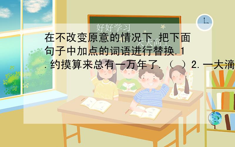 在不改变原意的情况下,把下面句子中加点的词语进行替换.1.约摸算来总有一万年了.（ ）2.一大滴松脂从树上滴下来,刚好落在树干上.（ ）3.科学家们假想这具黄河象化石的来历.（ ）4.短短