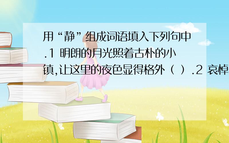 用“静”组成词语填入下列句中.1 明朗的月光照着古朴的小镇,让这里的夜色显得格外（ ）.2 哀悼仪式开始了,烈士墓前一片（ ）.