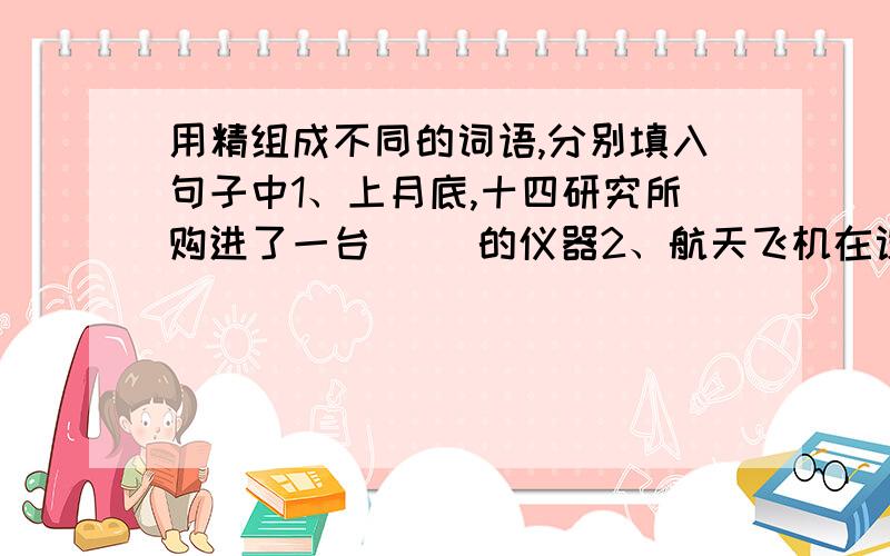 用精组成不同的词语,分别填入句子中1、上月底,十四研究所购进了一台( )的仪器2、航天飞机在设计制造过程中,计算必须十分（ ）3、苏州刺绣（ ）的工艺令人叫绝4、杂技演员（ ）技艺令观