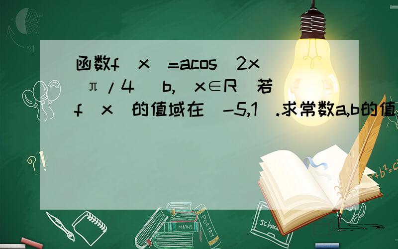 函数f(x)=acos(2x π/4) b,（x∈R）若f(x)的值域在[-5,1].求常数a,b的值,与函数f（x）的单调区间