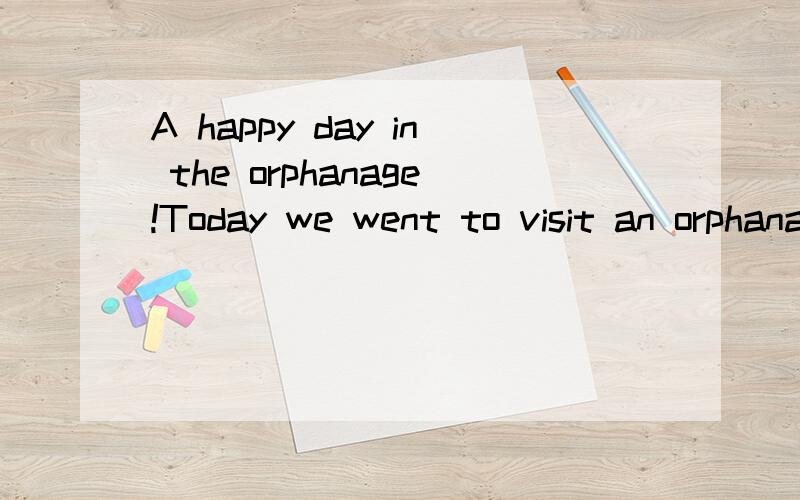 A happy day in the orphanage!Today we went to visit an orphanage.After having breakfast hurriedly,I went along with other volunteers.We took No.80 Bus at 9:30 am.When we arrived,we first gave out some presents to the children,and then sang and danced