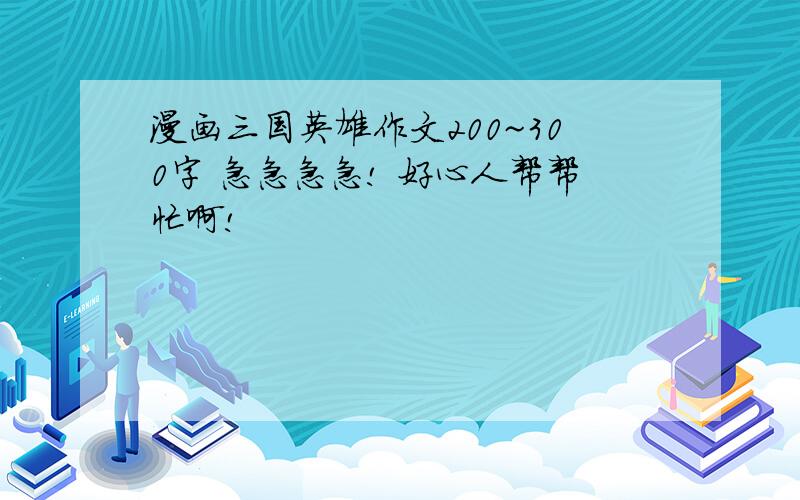 漫画三国英雄作文200~300字 急急急急! 好心人帮帮忙啊!