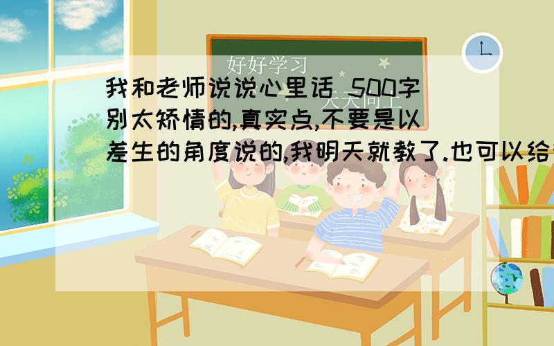 我和老师说说心里话 500字别太矫情的,真实点,不要是以差生的角度说的,我明天就教了.也可以给我一些思路