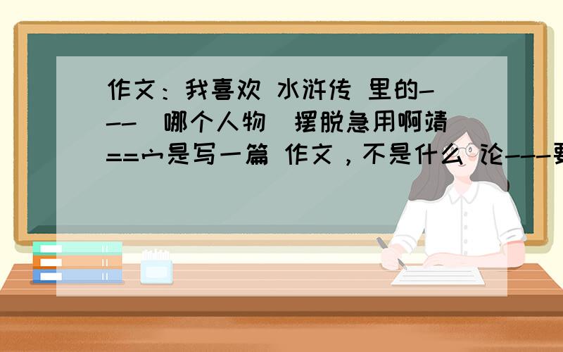 作文：我喜欢 水浒传 里的---（哪个人物）摆脱急用啊靖==宀是写一篇 作文，不是什么 论---要求