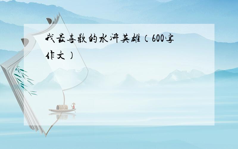 我最喜欢的水浒英雄（600字作文）