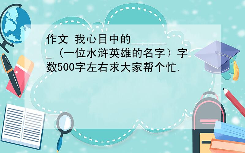 作文 我心目中的_______ (一位水浒英雄的名字）字数500字左右求大家帮个忙.