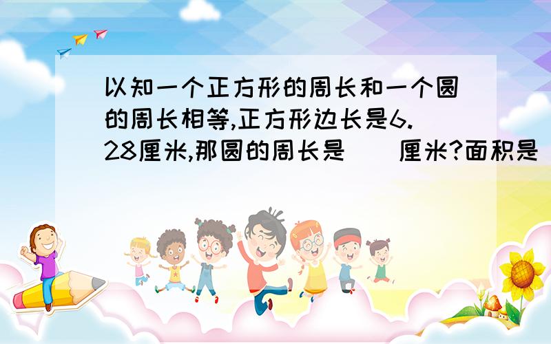 以知一个正方形的周长和一个圆的周长相等,正方形边长是6.28厘米,那圆的周长是()厘米?面积是()平方厘米?