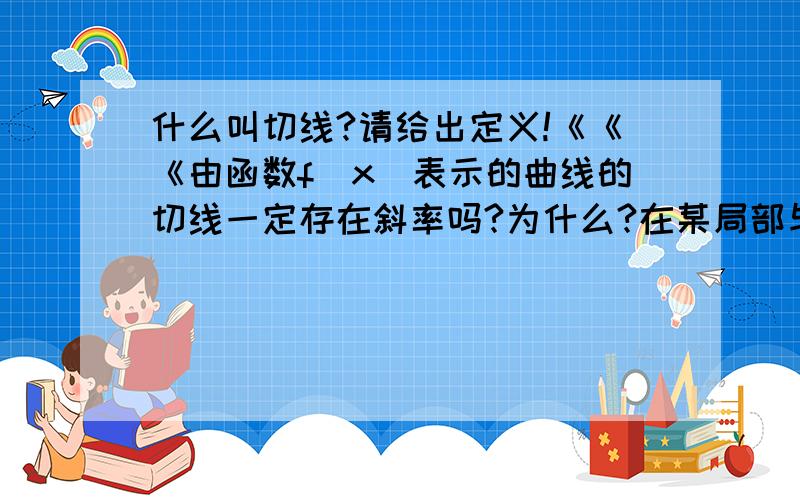 什么叫切线?请给出定义!《《《由函数f(x)表示的曲线的切线一定存在斜率吗?为什么?在某局部与曲线相切了，在另外的某处该切线与曲线相交，咋么理解这种相切？