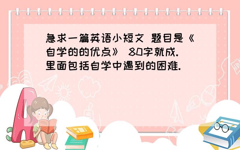 急求一篇英语小短文 题目是《自学的的优点》 80字就成.里面包括自学中遇到的困难.