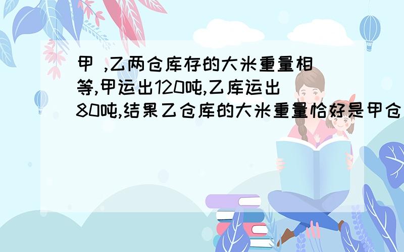 甲 ,乙两仓库存的大米重量相等,甲运出120吨,乙库运出80吨,结果乙仓库的大米重量恰好是甲仓库的两倍 ,原 来两仓库共存大米多少吨