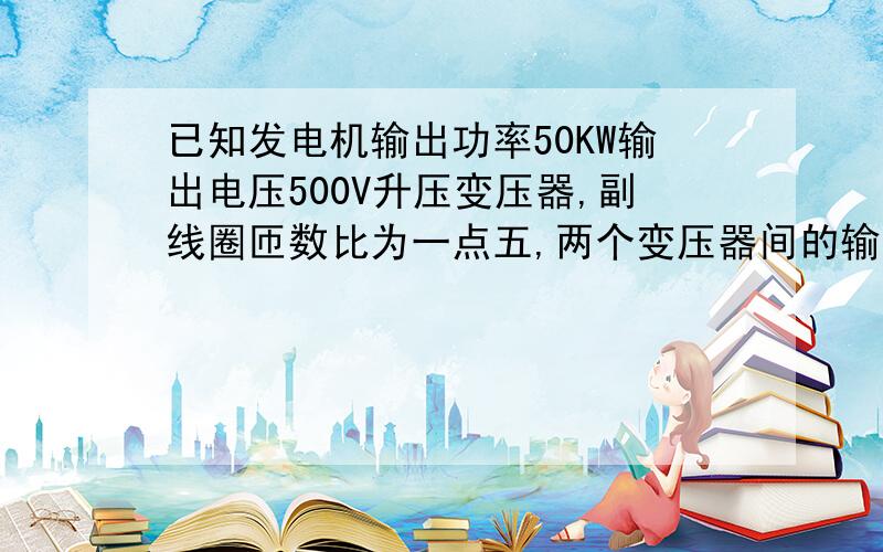 已知发电机输出功率50KW输出电压500V升压变压器,副线圈匝数比为一点五,两个变压器间的输电导线总电阻十五欧,降压变压器的输出电压220V求升压变压器副线圈的端电压 求输电线损耗的电功率