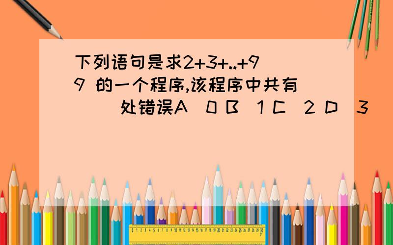 下列语句是求2+3+..+99 的一个程序,该程序中共有（ ）处错误A．0 B．1 C．2 D．3