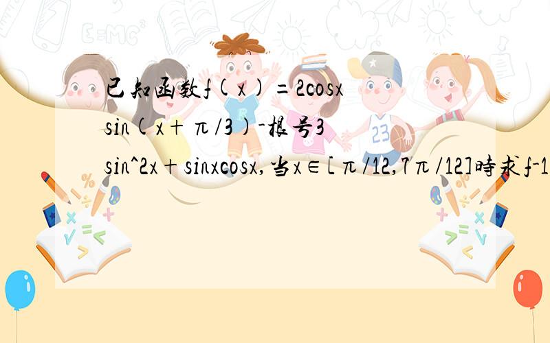 已知函数f(x)=2cosxsin(x+π/3)-根号3sin^2x+sinxcosx,当x∈[π/12,7π/12]时求f-1（1）的值