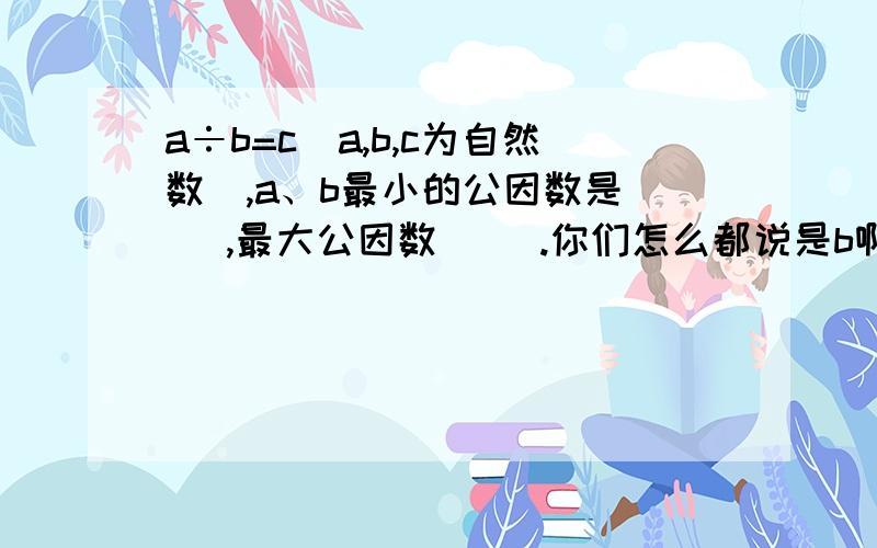 a÷b=c（a,b,c为自然数）,a、b最小的公因数是（ ）,最大公因数（ ）.你们怎么都说是b啊？我们老师说是c