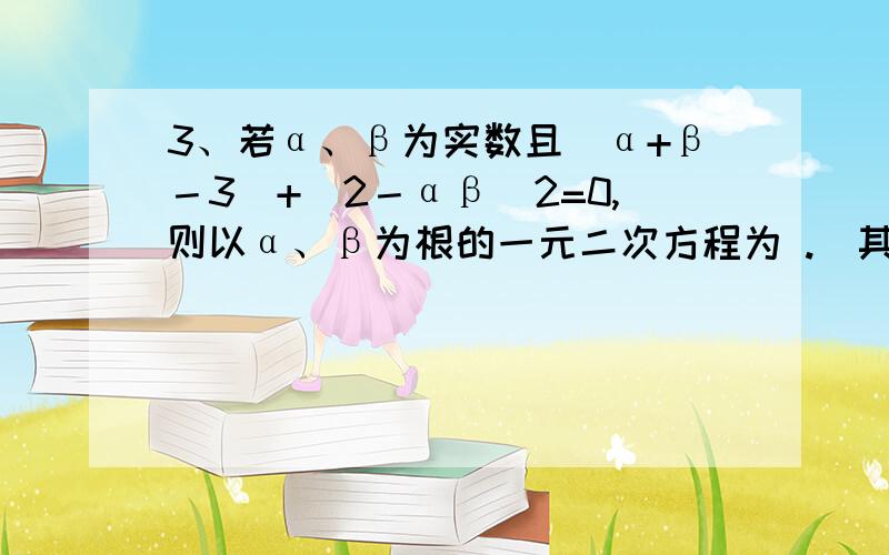 3、若α、β为实数且｜α+β－3｜+(2－αβ)2=0,则以α、β为根的一元二次方程为 .(其中二次项系数为1)