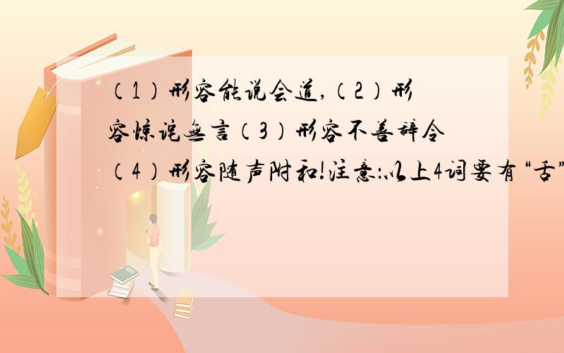 （1）形容能说会道,（2）形容惊诧无言（3）形容不善辞令（4）形容随声附和!注意：以上4词要有“舌”字