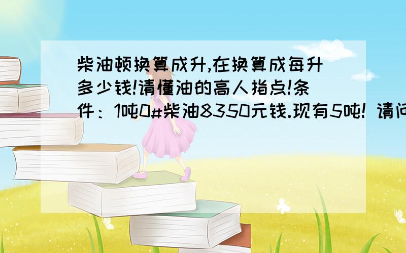 柴油顿换算成升,在换算成每升多少钱!请懂油的高人指点!条件：1吨0#柴油8350元钱.现有5吨! 请问5吨柴油等于多少升?每升等于多少钱?请列出算式?方便我以后计算谢谢.