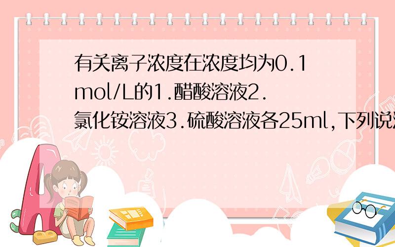 有关离子浓度在浓度均为0.1mol/L的1.醋酸溶液2.氯化铵溶液3.硫酸溶液各25ml,下列说法正确的是A.三种溶液pH大小的顺序是1〉2〉3B.若将三种溶液稀释相同倍数,pH变化最大的是1C.三种溶液中由水电