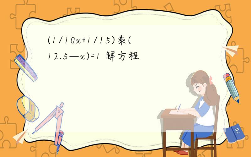 (1/10x+1/15)乘(12.5—x)=1 解方程