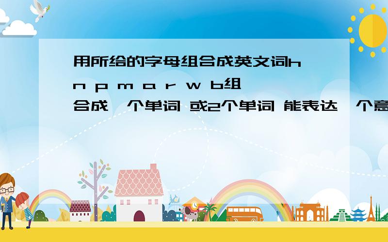 用所给的字母组合成英文词h n p m a r w b组合成一个单词 或2个单词 能表达一个意思就行