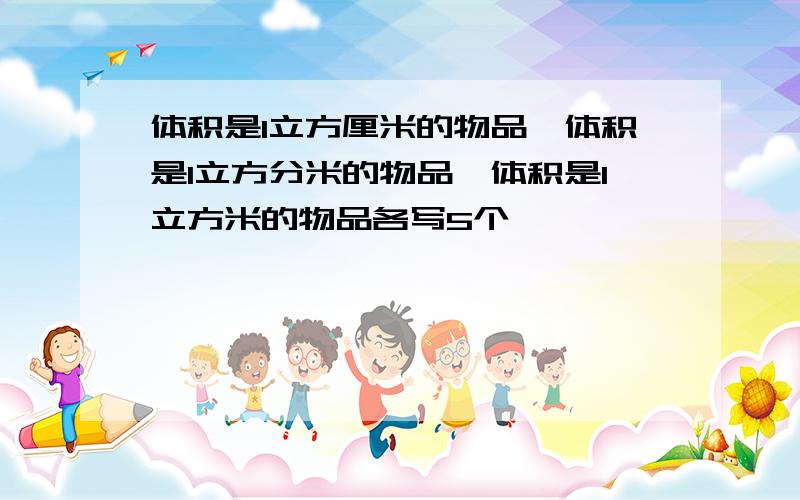 体积是1立方厘米的物品、体积是1立方分米的物品、体积是1立方米的物品各写5个
