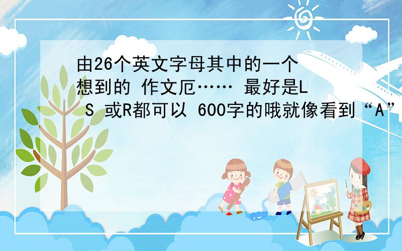 由26个英文字母其中的一个 想到的 作文厄…… 最好是L S 或R都可以 600字的哦就像看到“A”就会想到 脚踏实地才会到达最顶峰就像这种的