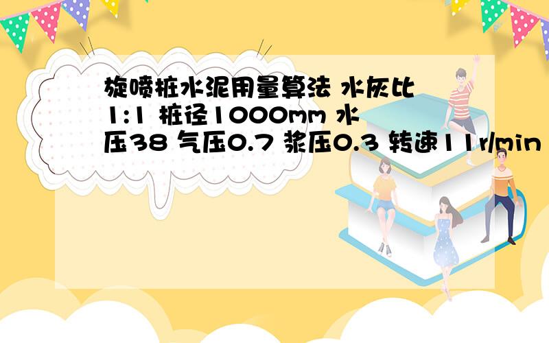 旋喷桩水泥用量算法 水灰比 1:1 桩径1000mm 水压38 气压0.7 浆压0.3 转速11r/min 提升速度8cm/min 求每米的水泥用量?大哥大姐们