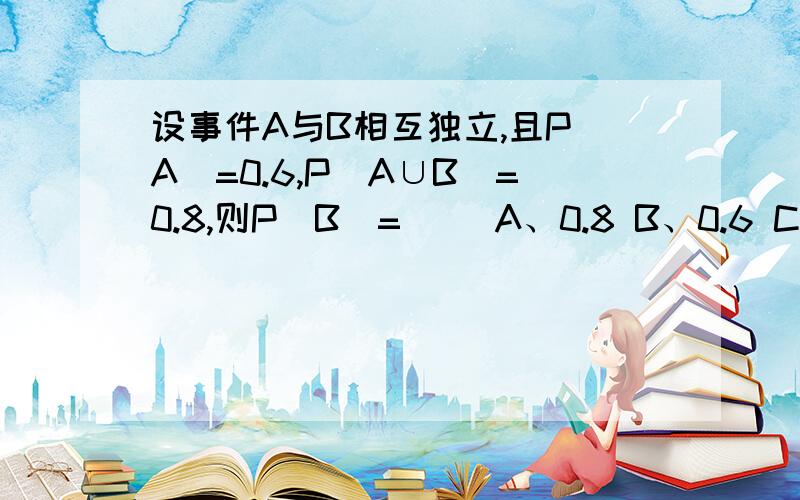 设事件A与B相互独立,且P（A）=0.6,P（A∪B）=0.8,则P（B）=（） A、0.8 B、0.6 C、0.5 D、0.4