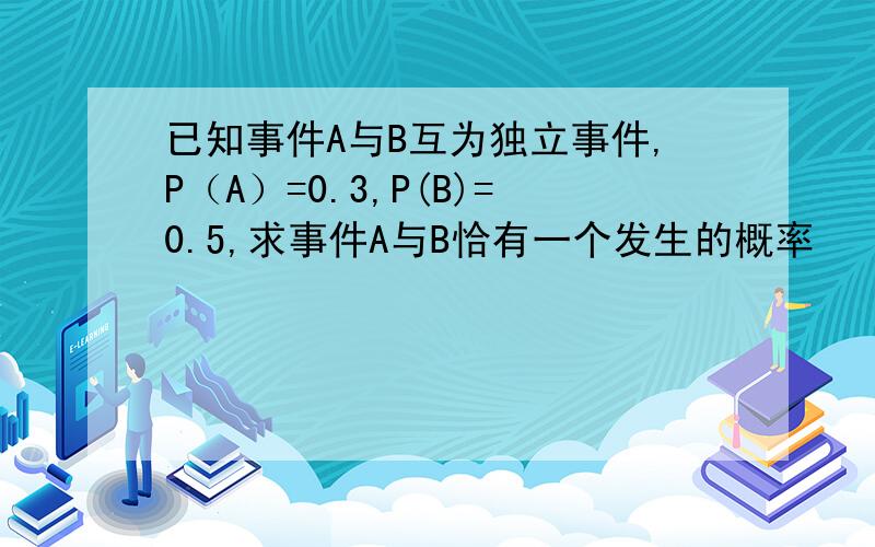 已知事件A与B互为独立事件,P（A）=0.3,P(B)=0.5,求事件A与B恰有一个发生的概率