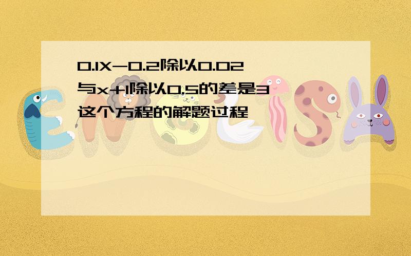 0.1X-0.2除以0.02与x+1除以0.5的差是3 这个方程的解题过程