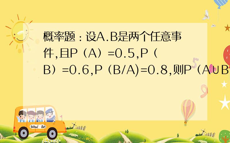 概率题：设A.B是两个任意事件,且P（A）=0.5,P（B）=0.6,P（B/A)=0.8,则P（A∪B）=求详细指教?