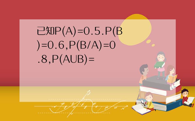 已知P(A)=0.5.P(B)=0.6,P(B/A)=0.8,P(AUB)=