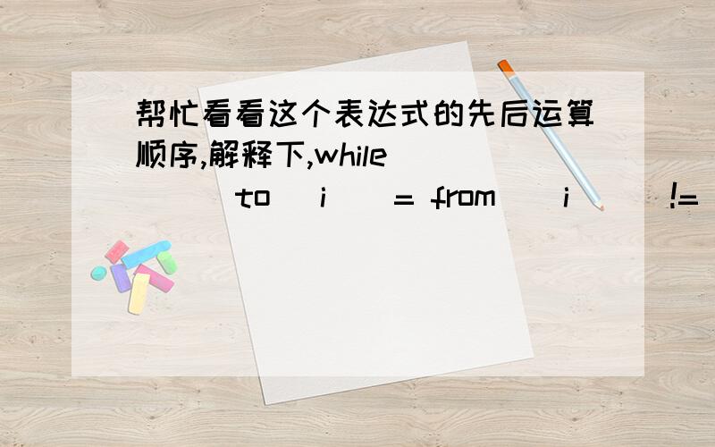 帮忙看看这个表达式的先后运算顺序,解释下,while  ( ( to[ i ] = from [ i ]) != '\0'）是不是先赋值,再判断是否不等于?谢谢,晚安!