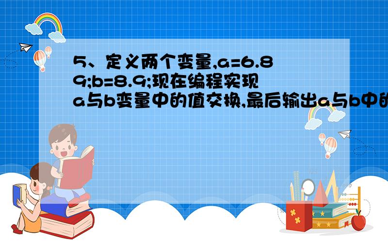 5、定义两个变量,a=6.89;b=8.9;现在编程实现a与b变量中的值交换,最后输出a与b中的值.JAVA题目